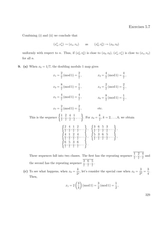 Exercises 5.7
Combining (i) and (ii) we conclude that
(x∗
n, v∗
n) → (xn, vn) as (x∗
0, v∗
0) → (x0, v0)
uniformly with respect to n. Thus, if (x∗
0, v∗
0) is close to (x0, v0), (x∗
n, v∗
n) is close to (xn, vn)
for all n.
9. (a) When x0 = 1/7, the doubling modulo 1 map gives
x1 =
2
7
(mod 1) =
2
7
,
x3 =
8
7
(mod 1) =
1
7
,
x2 =
4
7
(mod 1) =
4
7
,
x4 =
2
7
(mod 1) =
2
7
,
x5 =
4
7
(mod 1) =
4
7
,
x7 =
2
7
(mod 1) =
2
7
,
x6 =
8
7
(mod 1) =
1
7
,
etc.
This is the sequence
1
7
,
2
7
,
4
7
,
1
7
, . . . . For x0 =
k
7
, k = 2, . . ., 6, we obtain
2
7
,
4
7
,
1
7
,
2
7
, . . . ,
3
7
,
6
7
,
5
7
,
3
7
, . . . ,
4
7
,
1
7
,
2
7
,
4
7
, . . . ,
5
7
,
3
7
,
6
7
,
5
7
, . . . ,
6
7
,
5
7
,
3
7
,
6
7
, . . . .
These sequences fall into two classes. The ﬁrst has the repeating sequence
1
7
,
2
7
,
4
7
and
the second has the repeating sequence
3
7
,
6
7
,
5
7
.
(c) To see what happens, when x0 =
k
2j
, let’s consider the special case when x0 =
3
22
=
3
4
.
Then,
x1 = 2
3
4
(mod 1) =
3
2
(mod 1) =
1
2
,
329
 