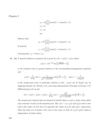 Chapter 5
x2 = 2
1
2
(mod 1) = 1 (mod 1) = 0,
x3 = 0,
x4 = 0,
etc.
Observe that
x2 = 22 3
22
(mod 1) = 3 (mod 1) = 0.
In general,
xj = 2j k
2j
(mod 1) = k (mod 1) = 0.
Consequently, xn = 0 for n ≥ j.
11. (a) A general solution to equation (6) is given by x(t) = xh(t) + xp(t), where
xh(t) = Ae−0.11t
sin
√
9879t + φ
is the transient term (a general solution to the corresponding homogeneous equation)
and
xp(t) =
1
0.22
sin t +
1
1 + 2(0.22)2
sin
√
2t + ψ , tan ψ = −
1
0.22
√
2
,
is the steady-state term (a particular solution to (6)). (xp(t) can be found, say, by
applying formula (7), Section 4.12, and using Superposition Principle of Section 4.7.)
Diﬀerentiating x(t) we get
v(t) = xh(t) + xp(t) = xh(t) +
1
0.22
cos t +
√
2
1 + 2(0.22)2
cos
√
2t + ψ .
The steady-state solution does not depend on initial values x0 and v0; these values aﬀect
only constants A and φ in the transient part. But, as t → ∞, xh(t) and xh(t) tend to zero
and so the values of x(t) and v(t) approach the values of xp(t) and xp(t), respectively.
Thus the limit set of points (x(t), v(t)) is the same as that of (xp(t), xp(t)) which is
independent of initial values.
330
 