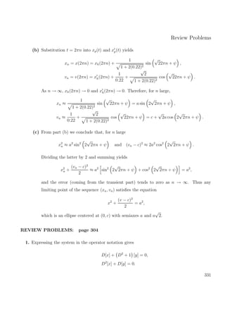 Review Problems
(b) Substitution t = 2πn into xp(t) and xp(t) yields
xn = x(2πn) = xh(2πn) +
1
1 + 2(0.22)2
sin
√
22πn + ψ ,
vn = v(2πn) = xh(2πn) +
1
0.22
+
√
2
1 + 2(0.22)2
cos
√
22πn + ψ .
As n → ∞, xh(2πn) → 0 and xh(2πn) → 0. Therefore, for n large,
xn ≈
1
1 + 2(0.22)2
sin
√
22πn + ψ = a sin 2
√
2πn + ψ ,
vn ≈
1
0.22
+
√
2
1 + 2(0.22)2
cos
√
22πn + ψ = c +
√
2a cos 2
√
2πn + ψ .
(c) From part (b) we conclude that, for n large
x2
n ≈ a2
sin2
2
√
2πn + ψ and (vn − c)2
≈ 2a2
cos2
2
√
2πn + ψ .
Dividing the latter by 2 and summing yields
x2
n +
(vn − c)2
2
≈ a2
sin2
2
√
2πn + ψ + cos2
2
√
2πn + ψ = a2
,
and the error (coming from the transient part) tends to zero as n → ∞. Thus any
limiting point of the sequence (xn, vn) satisﬁes the equation
x2
+
(v − c)2
2
= a2
,
which is an ellipse centered at (0, c) with semiaxes a and a
√
2.
REVIEW PROBLEMS: page 304
1. Expressing the system in the operator notation gives
D[x] + D2
+ 1 [y] = 0,
D2
[x] + D[y] = 0.
331
 