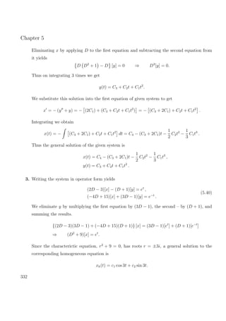 Chapter 5
Eliminating x by applying D to the ﬁrst equation and subtracting the second equation from
it yields
D D2
+ 1 − D [y] = 0 ⇒ D3
[y] = 0.
Thus on integrating 3 times we get
y(t) = C3 + C2t + C1t2
.
We substitute this solution into the ﬁrst equation of given system to get
x = − (y + y) = − (2C1) + (C3 + C2t + C1t2
) = − (C3 + 2C1) + C2t + C1t2
.
Integrating we obtain
x(t) = − (C3 + 2C1) + C2t + C1t2
dt = C4 − (C3 + 2C1)t −
1
2
C2t2
−
1
3
C1t3
.
Thus the general solution of the given system is
x(t) = C4 − (C3 + 2C1)t −
1
2
C2t2
−
1
3
C1t3
,
y(t) = C3 + C2t + C1t2
.
3. Writing the system in operator form yields
(2D − 3)[x] − (D + 1)[y] = et
,
(−4D + 15)[x] + (3D − 1)[y] = e−t
.
(5.40)
We eliminate y by multiplying the ﬁrst equation by (3D − 1), the second – by (D + 1), and
summing the results.
{(2D − 3)(3D − 1) + (−4D + 15)(D + 1)} [x] = (3D − 1)[et
] + (D + 1)[e−t
]
⇒ (D2
+ 9)[x] = et
.
Since the characterictic equation, r2
+ 9 = 0, has roots r = ±3i, a general solution to the
corresponding homogeneous equation is
xh(t) = c1 cos 3t + c2 sin 3t.
332
 