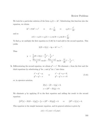 Review Problems
We look for a particular solution of the form xp(t) = Aet
. Substituting this function into the
equation, we obtain
Aet
+ 9Aet
= et
⇒ A =
1
10
⇒ xp(t) =
et
10
,
and so
x(t) = xh(t) + xp(t) = c1 cos 3t + c2 sin 3t +
et
10
.
To ﬁnd y, we multiply the ﬁrst equation in (5.40) by 3 and add to the second equation. This
yields
2(D + 3)[x] − 4y = 3et
+ e−t
.
Thus
y =
1
2
(D + 3)[x] −
3
4
et
−
1
4
e−t
=
3(c1 + c2)
2
cos 3t −
3(c1 − c2)
2
sin 3t −
11
20
et
−
1
4
e−t
.
5. Diﬀerentiating the second equation, we obtain y = z . We eliminate z from the ﬁrst and the
third equations by substituting y for z and y for z into them:
x = y − y,
y = y − x
⇒
x − y + y = 0,
y − y + x = 0
(5.41)
or, in operator notation,
D[x] − (D − 1)[y] = 0,
x + (D2
− D)[y] = 0.
We eliminate y by applying D to the ﬁrst equation and adding the result to the second
equation:
D2
[x] − D(D − 1)[y] + x + (D2
− D)[y] = 0 ⇒ D2
+ 1 [x] = 0.
This equation is the simple harmonic equation, and its general solution is given by
x(t) = C1 cos t + C2 sin t.
333
 