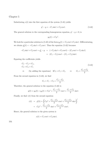 Chapter 5
Substituting x(t) into the ﬁrst equation of the system (5.41) yields
y − y = −C1 sin t + C2 cos t. (5.42)
The general solution to the corresponding homogeneous equation, y − y = 0, is
yh(t) = C3et
.
We look for a particular solution to (5.42) of the form yp(t) = C4 cos t+C5 sin t. Diﬀerentiating,
we obtain yp(t) = −C4 sin t + C5 cos t. Thus the equation (5.42) becomes
−C1 sin t + C2 cos t = yp − y = (−C4 sin t + C5 cos t) − (C4 cos t + C5 sin t)
= (C5 − C4) cos t − (C5 + C4) sin t.
Equating the coeﬃcients yields
C5 − C4 = C2 ,
C5 + C4 = C1
(5.43)
⇒ (by adding the equations) 2C5 = C1 + C2 ⇒ C5 =
C1 + C2
2
.
From the second equation in (5.43), we ﬁnd
C4 = C1 − C5 =
C1 − C2
2
.
Therefore, the general solution to the equation (5.42) is
y(t) = yh(t) + yp(t) = C3et
+
C1 − C2
2
cos t +
C1 + C2
2
sin t.
Finally, we ﬁnd z(t) from the second equation:
z(t) = y (t) = C3et
+
C1 − C2
2
cos t +
C1 + C2
2
sin t
= C3et
−
C1 − C2
2
sin t +
C1 + C2
2
cos t.
Hence, the general solution to the given system is
x(t) = C1 cos t + C2 sin t,
334
 