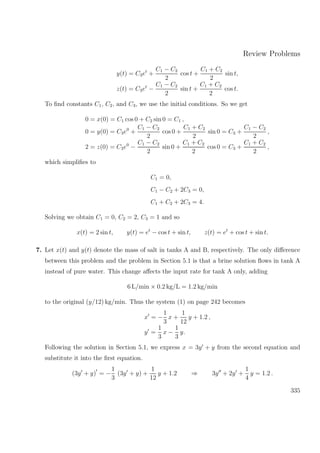Review Problems
y(t) = C3et
+
C1 − C2
2
cos t +
C1 + C2
2
sin t,
z(t) = C3et
−
C1 − C2
2
sin t +
C1 + C2
2
cos t.
To ﬁnd constants C1, C2, and C3, we use the initial conditions. So we get
0 = x(0) = C1 cos 0 + C2 sin 0 = C1 ,
0 = y(0) = C3e0
+
C1 − C2
2
cos 0 +
C1 + C2
2
sin 0 = C3 +
C1 − C2
2
,
2 = z(0) = C3e0
−
C1 − C2
2
sin 0 +
C1 + C2
2
cos 0 = C3 +
C1 + C2
2
,
which simpliﬁes to
C1 = 0,
C1 − C2 + 2C3 = 0,
C1 + C2 + 2C3 = 4.
Solving we obtain C1 = 0, C2 = 2, C3 = 1 and so
x(t) = 2 sin t, y(t) = et
− cos t + sin t, z(t) = et
+ cos t + sin t.
7. Let x(t) and y(t) denote the mass of salt in tanks A and B, respectively. The only diﬀerence
between this problem and the problem in Section 5.1 is that a brine solution ﬂows in tank A
instead of pure water. This change aﬀects the input rate for tank A only, adding
6 L/min × 0.2 kg/L = 1.2 kg/min
to the original (y/12) kg/min. Thus the system (1) on page 242 becomes
x = −
1
3
x +
1
12
y + 1.2 ,
y =
1
3
x −
1
3
y.
Following the solution in Section 5.1, we express x = 3y + y from the second equation and
substitute it into the ﬁrst equation.
(3y + y) = −
1
3
(3y + y) +
1
12
y + 1.2 ⇒ 3y + 2y +
1
4
y = 1.2 .
335
 