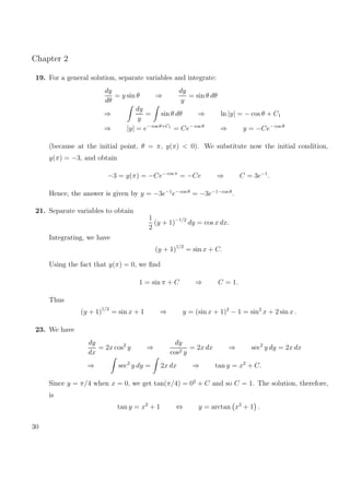 Chapter 2
19. For a general solution, separate variables and integrate:
dy
dθ
= y sin θ ⇒
dy
y
= sin θ dθ
⇒
dy
y
= sin θ dθ ⇒ ln |y| = − cos θ + C1
⇒ |y| = e− cos θ+C1
= Ce− cos θ
⇒ y = −Ce− cos θ
(because at the initial point, θ = π, y(π) < 0). We substitute now the initial condition,
y(π) = −3, and obtain
−3 = y(π) = −Ce− cos π
= −Ce ⇒ C = 3e−1
.
Hence, the answer is given by y = −3e−1
e− cos θ
= −3e−1−cos θ
.
21. Separate variables to obtain
1
2
(y + 1)−1/2
dy = cos x dx.
Integrating, we have
(y + 1)1/2
= sin x + C.
Using the fact that y(π) = 0, we ﬁnd
1 = sin π + C ⇒ C = 1.
Thus
(y + 1)1/2
= sin x + 1 ⇒ y = (sin x + 1)2
− 1 = sin2
x + 2 sin x .
23. We have
dy
dx
= 2x cos2
y ⇒
dy
cos2 y
= 2x dx ⇒ sec2
y dy = 2x dx
⇒ sec2
y dy = 2x dx ⇒ tan y = x2
+ C.
Since y = π/4 when x = 0, we get tan(π/4) = 02
+ C and so C = 1. The solution, therefore,
is
tan y = x2
+ 1 ⇔ y = arctan x2
+ 1 .
30
 
