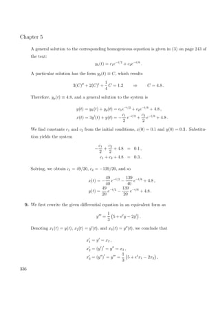 Chapter 5
A general solution to the corresponding homogeneous equation is given in (3) on page 243 of
the text:
yh(t) = c1e−t/2
+ c2e−t/6
.
A particular solution has the form yp(t) ≡ C, which results
3(C) + 2(C) +
1
4
C = 1.2 ⇒ C = 4.8 .
Therefore, yp(t) ≡ 4.8, and a general solution to the system is
y(t) = yh(t) + yp(t) = c1e−t/2
+ c2e−t/6
+ 4.8 ,
x(t) = 3y (t) + y(t) = −
c1
2
e−t/2
+
c2
2
e−t/6
+ 4.8 .
We ﬁnd constants c1 and c2 from the initial conditions, x(0) = 0.1 and y(0) = 0.3 . Substitu-
tion yields the system
−
c1
2
+
c2
2
+ 4.8 = 0.1 ,
c1 + c2 + 4.8 = 0.3 .
Solving, we obtain c1 = 49/20, c2 = −139/20, and so
x(t) = −
49
40
e−t/2
−
139
40
e−t/6
+ 4.8 ,
y(t) =
49
20
e−t/2
−
139
20
e−t/6
+ 4.8 .
9. We ﬁrst rewrite the given diﬀerential equation in an equivalent form as
y =
1
3
5 + et
y − 2y .
Denoting x1(t) = y(t), x2(t) = y (t), and x3(t) = y (t), we conclude that
x1 = y = x2 ,
x2 = (y ) = y = x3 ,
x3 = (y ) = y =
1
3
5 + et
x1 − 2x2 ,
336
 