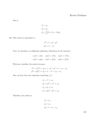 Review Problems
that is,
x1 = x2 ,
x2 = x3 ,
x3 =
1
3
5 + et
x1 − 2x2 .
11. This system is equivalent to
x = t − y − y ,
y = x − x .
Next, we introduce, as additional unknowns, derivatives of x(t) and y(t):
x1(t) := x(t), x2(t) := x (t), x3(t) := x (t),
x4(t) := y(t), x5(t) := y (t), x6(t) := y (t).
With new variables, the system becomes
x = (x ) =: x3 = t − y − y =: t − x5 − x6 ,
y = (y ) =: x6 = x − x =: x2 − x3 .
Also, we have four new equations connecting xj’s:
x1 = x =: x2 ,
x2 = (x ) = x =: x3 ,
x4 = y =: x5 ,
x5 = (y ) = y =: x6 .
Therefore, the answer is
x1 = x2 ,
x2 = x3 ,
x3 = t − x5 − x6 ,
337
 