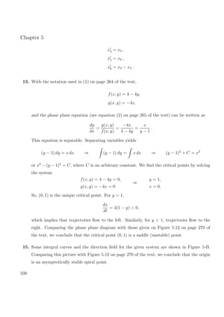 Chapter 5
x4 = x5 ,
x5 = x6 ,
x6 = x2 − x3 .
13. With the notation used in (1) on page 264 of the text,
f(x, y) = 4 − 4y,
g(x, y) = −4x,
and the phase plane equation (see equation (2) on page 265 of the text) can be written as
dy
dx
=
g(x, y)
f(x, y)
=
−4x
4 − 4y
=
x
y − 1
.
This equation is separable. Separating variables yields
(y − 1) dy = x dx ⇒ (y − 1) dy = x dx ⇒ (y − 1)2
+ C = x2
or x2
− (y − 1)2
= C, where C is an arbitrary constant. We ﬁnd the critical points by solving
the system
f(x, y) = 4 − 4y = 0,
g(x, y) = −4x = 0
⇒
y = 1,
x = 0.
So, (0, 1) is the unique critical point. For y > 1,
dx
dt
= 4(1 − y) < 0,
which implies that trajectories ﬂow to the left. Similarly, for y < 1, trajectories ﬂow to the
right. Comparing the phase plane diagram with those given on Figure 5.12 on page 270 of
the text, we conclude that the critical point (0, 1) is a saddle (unstable) point.
15. Some integral curves and the direction ﬁeld for the given system are shown in Figure 5-B.
Comparing this picture with Figure 5.12 on page 270 of the text, we conclude that the origin
is an asymptotically stable spiral point.
338
 