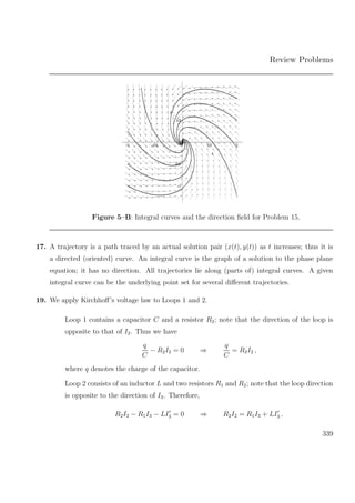 Review Problems
–1
–0.5
0
0.5
1
y
–1 –0.5 0.5 1
x
Figure 5–B: Integral curves and the direction ﬁeld for Problem 15.
17. A trajectory is a path traced by an actual solution pair (x(t), y(t)) as t increases; thus it is
a directed (oriented) curve. An integral curve is the graph of a solution to the phase plane
equation; it has no direction. All trajectories lie along (parts of) integral curves. A given
integral curve can be the underlying point set for several diﬀerent trajectories.
19. We apply Kirchhoﬀ’s voltage law to Loops 1 and 2.
Loop 1 contains a capacitor C and a resistor R2; note that the direction of the loop is
opposite to that of I2. Thus we have
q
C
− R2I2 = 0 ⇒
q
C
= R2I2 ,
where q denotes the charge of the capacitor.
Loop 2 consists of an inductor L and two resistors R1 and R2; note that the loop direction
is opposite to the direction of I3. Therefore,
R2I2 − R1I3 − LI3 = 0 ⇒ R2I2 = R1I3 + LI3 .
339
 