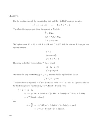 Chapter 5
For the top juncture, all the currents ﬂow out, and the Kirchhoﬀ’s current law gives
−I1 − I2 − I3 = 0 ⇒ I1 + I2 + I3 = 0.
Therefore, the system, describing the current in RLC, is
q
C
= R2I2 ,
R2I2 = R1I3 + LI3 ,
I1 + I2 + I3 = 0.
With given data, R1 = R2 = 1 Ω, L = 1 H, and C = 1 F, and the relation I1 = dq/dt, this
system becomes
q = I2 ,
I2 = I3 + I3 ,
q + I2 + I3 = 0.
Replacing in the last two equations I2 by q, we get
I3 + I3 − q = 0,
q + q + I3 = 0.
We eliminate q by substituting q = I3 + I3 into the second equation and obtain
I3 + 2I3 + 2I3 = 0.
The characteristic equation, r2
+ 2r + 2 = 0, has roots r = −1 ± i and so, a general solution
to this homogeneous equation is I3 = e−t
(A cos t + B sin t). Thus
I2 = q = I3 + I3
= −e−t
(A cos t + B sin t) + e−t
(−A sin t + B cos t) + e−t
(A cos t + B sin t)
= e−t
(B cos t − A sin t)
and
I1 =
dq
dt
= −e−t
(B cos t − A sin t) + e−t
(−B sin t − A cos t)
= e−t
[(A − B) sin t − (A + B) cos t].
340
 