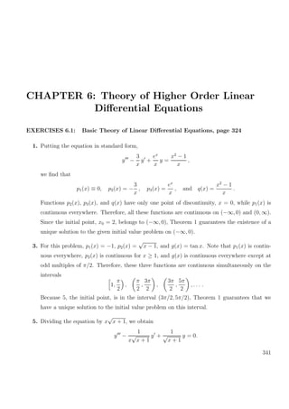 CHAPTER 6: Theory of Higher Order Linear
Diﬀerential Equations
EXERCISES 6.1: Basic Theory of Linear Diﬀerential Equations, page 324
1. Putting the equation in standard form,
y −
3
x
y +
ex
x
y =
x2
− 1
x
,
we ﬁnd that
p1(x) ≡ 0, p2(x) = −
3
x
, p3(x) =
ex
x
, and q(x) =
x2
− 1
x
.
Functions p2(x), p3(x), and q(x) have only one point of discontinuity, x = 0, while p1(x) is
continuous everywhere. Therefore, all these functions are continuous on (−∞, 0) and (0, ∞).
Since the initial point, x0 = 2, belongs to (−∞, 0), Theorem 1 guarantees the existence of a
unique solution to the given initial value problem on (−∞, 0).
3. For this problem, p1(x) = −1, p2(x) =
√
x − 1, and g(x) = tan x. Note that p1(x) is contin-
uous everywhere, p2(x) is continuous for x ≥ 1, and g(x) is continuous everywhere except at
odd multiples of π/2. Therefore, these three functions are continuous simultaneously on the
intervals
1,
π
2
,
π
2
,
3π
2
,
3π
2
,
5π
2
, . . . .
Because 5, the initial point, is in the interval (3π/2, 5π/2), Theorem 1 guarantees that we
have a unique solution to the initial value problem on this interval.
5. Dividing the equation by x
√
x + 1, we obtain
y −
1
x
√
x + 1
y +
1
√
x + 1
y = 0.
341
 