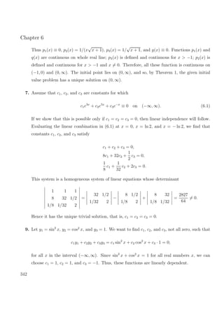 Chapter 6
Thus p1(x) ≡ 0, p2(x) = 1/(x
√
x + 1), p3(x) = 1/
√
x + 1, and g(x) ≡ 0. Functions p1(x) and
q(x) are continuous on whole real line; p3(x) is deﬁned and continuous for x > −1; p2(x) is
deﬁned and continuous for x > −1 and x = 0. Therefore, all these function is continuous on
(−1, 0) and (0, ∞). The initial point lies on (0, ∞), and so, by Theorem 1, the given initial
value problem has a unique solution on (0, ∞).
7. Assume that c1, c2, and c3 are constants for which
c1e3x
+ c2e5x
+ c3e−x
≡ 0 on (−∞, ∞). (6.1)
If we show that this is possible only if c1 = c2 = c3 = 0, then linear independence will follow.
Evaluating the linear combination in (6.1) at x = 0, x = ln 2, and x = − ln 2, we ﬁnd that
constants c1, c2, and c3 satisfy
c1 + c2 + c3 = 0,
8c1 + 32c2 +
1
2
c3 = 0,
1
8
c1 +
1
32
c2 + 2c3 = 0.
This system is a homogeneous system of linear equations whose determinant
1 1 1
8 32 1/2
1/8 1/32 2
=
32 1/2
1/32 2
−
8 1/2
1/8 2
+
8 32
1/8 1/32
=
2827
64
= 0.
Hence it has the unique trivial solution, that is, c1 = c2 = c3 = 0.
9. Let y1 = sin2
x, y2 = cos2
x, and y3 = 1. We want to ﬁnd c1, c2, and c3, not all zero, such that
c1y1 + c2y2 + c3y3 = c1 sin2
x + c2 cos2
x + c3 · 1 = 0,
for all x in the interval (−∞, ∞). Since sin2
x + cos2
x = 1 for all real numbers x, we can
choose c1 = 1, c2 = 1, and c3 = −1. Thus, these functions are linearly dependent.
342
 