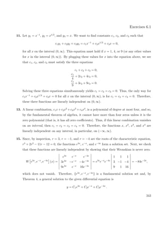 Exercises 6.1
11. Let y1 = x−1
, y2 = x1/2
, and y3 = x. We want to ﬁnd constants c1, c2, and c3 such that
c1y1 + c2y2 + c3y3 = c1x−1
+ c2x1/2
+ c3x = 0,
for all x on the interval (0, ∞). This equation must hold if x = 1, 4, or 9 (or any other values
for x in the interval (0, ∞)). By plugging these values for x into the equation above, we see
that c1, c2, and c3 must satisfy the three equations
c1 + c2 + c3 = 0,
c1
4
+ 2c2 + 4c3 = 0,
c1
9
+ 3c2 + 9c3 = 0.
Solving these three equations simultaneously yields c1 = c2 = c3 = 0. Thus, the only way for
c1x−1
+ c2x1/2
+ c3x = 0 for all x on the interval (0, ∞), is for c1 = c2 = c3 = 0. Therefore,
these three functions are linearly independent on (0, ∞).
13. A linear combination, c1x + c2x2
+ c3x3
+ c4x4
, is a polynomial of degree at most four, and so,
by the fundamental theorem of algebra, it cannot have more than four zeros unless it is the
zero polynomial (that is, it has all zero coeﬃcients). Thus, if this linear combination vanishes
on an interval, then c1 = c2 = c3 = c4 = 0. Therefore, the functions x, x2
, x3
, and x4
are
linearly independent on any interval, in particular, on (−∞, ∞).
15. Since, by inspection, r = 3, r = −1, and r = −4 are the roots of the characteristic equation,
r3
+ 2r2
− 11r − 12 = 0, the functions e3x
, e−x
, and e−4x
form a solution set. Next, we check
that these functions are linearly independent by showing that their Wronskian is never zero.
W e3x
, e−x
, e−4x
(x) =
e3x
e−x
e−4x
3e3x
−e−x
−4e−4x
9e3x
e−x
16e−4x
= e3x
e−x
e−4x
1 1 1
3 −1 −4
9 1 16
= −84e−2x
,
which does not vanish. Therefore, {e3x
, e−x
, e−4x
} is a fundamental solution set and, by
Theorem 4, a general solution to the given diﬀerential equation is
y = C1e3x
+ C2e−x
+ C3e−4x
.
343
 