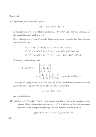 Chapter 6
17. Writing the given diﬀerential equation,
x3
y − 3x2
y + 6xy − 6y = 0,
in standard form (17), we see that its coeﬃcients, −3/x, 6/x2
, and −6/x3
are continuous on
the speciﬁed interval, which is x > 0.
Next, substituting x, x2
, and x3
into the diﬀerential equation, we verify that these functions
are indeed solutions.
x3
(x) − 3x2
(x) + 6x(x) − 6(x) = 0 − 0 + 6x − 6x = 0,
x3
(x2
) − 3x2
(x2
) + 6x(x2
) − 6(x2
) = 0 − 6x2
+ 12x2
− 6x2
= 0,
x3
(x3
) − 3x2
(x3
) + 6x(x3
) − 6(x3
) = 6x3
− 18x3
+ 18x3
− 6x3
= 0.
Evaluating the Wronskian yields
W x, x2
, x3
(x) =
x x2
x3
1 2x 3x2
0 2 6x
= x
2x 3x2
2 6x
−
x2
x3
2 6x
= x 6x2
− 4x3
= 2x3
.
Thus W[x, x2
, x3
] (x) = 0 on (0, ∞) and so {x, x2
, x3
} is a fundamental solution set for the
given diﬀerential equation. We involve Theorem 2 to conclude that
y = C1x + C2x2
+ C3x3
is a general solution.
19. (a) Since {ex
, e−x
cos 2x, e−x
sin 2x, } is a fundamental solution set for the associated homo-
geneous diﬀerential equation and since yp = x2
is a solution to the nonhomogeneous
equation, by the superposition principle, we have a general solution given by
y(x) = C1ex
+ C2e−x
cos 2x + C3e−x
sin 2x + x2
.
344
 