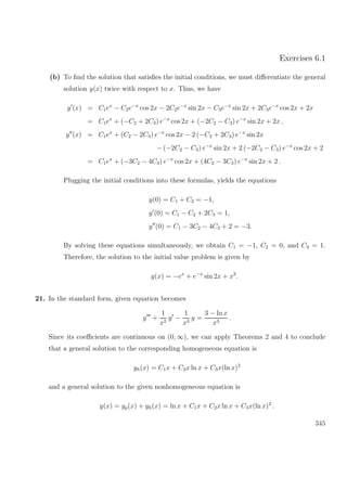 Exercises 6.1
(b) To ﬁnd the solution that satisﬁes the initial conditions, we must diﬀerentiate the general
solution y(x) twice with respect to x. Thus, we have
y (x) = C1ex
− C2e−x
cos 2x − 2C2e−x
sin 2x − C3e−x
sin 2x + 2C3e−x
cos 2x + 2x
= C1ex
+ (−C2 + 2C3) e−x
cos 2x + (−2C2 − C3) e−x
sin 2x + 2x ,
y (x) = C1ex
+ (C2 − 2C3) e−x
cos 2x − 2 (−C2 + 2C3) e−x
sin 2x
− (−2C2 − C3) e−x
sin 2x + 2 (−2C2 − C3) e−x
cos 2x + 2
= C1ex
+ (−3C2 − 4C3) e−x
cos 2x + (4C2 − 3C3) e−x
sin 2x + 2 .
Plugging the initial conditions into these formulas, yields the equations
y(0) = C1 + C2 = −1,
y (0) = C1 − C2 + 2C3 = 1,
y (0) = C1 − 3C2 − 4C3 + 2 = −3.
By solving these equations simultaneously, we obtain C1 = −1, C2 = 0, and C3 = 1.
Therefore, the solution to the initial value problem is given by
y(x) = −ex
+ e−x
sin 2x + x2
.
21. In the standard form, given equation becomes
y +
1
x2
y −
1
x3
y =
3 − ln x
x3
.
Since its coeﬃcients are continuous on (0, ∞), we can apply Theorems 2 and 4 to conclude
that a general solution to the corresponding homogeneous equation is
yh(x) = C1x + C2x ln x + C3x(ln x)2
and a general solution to the given nonhomogeneous equation is
y(x) = yp(x) + yh(x) = ln x + C1x + C2x ln x + C3x(ln x)2
.
345
 