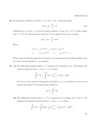 Exercises 2.2
25. By separating variables we obtain (1 + y)−1
dy = x2
dx. Integrating yields
ln |1 + y| =
x3
3
+ C . (2.2)
Substituting y = 3 and x = 0 from the initial condition, we get ln 4 = 0 + C, which implies
that C = ln 4. By substituting this value for C into equation (2.2) above, we have
ln |1 + y| =
x3
3
+ ln 4 .
Hence,
eln |1+y|
= e(x3/3)+ln 4
= ex3/3
eln 4
= 4ex3/3
⇒ 1 + y = 4ex3/3
⇒ y = 4ex3/3
− 1 .
We can drop the absolute signs above because we are assuming from the initial condition that
y is close to 3 and therefore 1 + y is positive.
27. (a) The diﬀerential equation dy/dx = ex2
separates if we multiply by dx. We integrate the
separated equation from x = 0 to x = x1 to obtain
x1
0
ex2
dx =
x=x1
x=0
dy = y
x=x1
x=0
= y(x1) − y(0).
If we let t be the variable of integration and replace x1 by x and y(0) by 0, then we can
express the solution to the initial value problem as
y(x) =
x
0
et2
dt.
(b) The diﬀerential equation dy/dx = ex2
y−2
separates if we multiply by y2
and dx. We
integrate the separated equation from x = 0 to x = x1 to obtain
x1
0
ex2
dx =
x1
0
y2
dy =
1
3
y3
x=x1
x=0
=
1
3
y(x1)3
− y(0)3
.
31
 