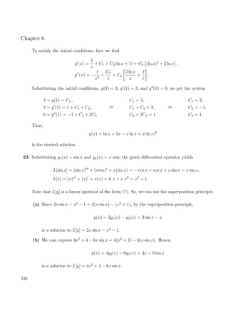 Chapter 6
To satisfy the initial conditions, ﬁrst we ﬁnd
y (x) =
1
x
+ C1 + C2(ln x + 1) + C3 (ln x)2
+ 2 ln x ,
y (x) = −
1
x2
+
C2
x
+ C3
2 ln x
x
+
2
x
.
Substituting the initial conditions, y(1) = 3, y (1) = 3, and y (1) = 0, we get the system
3 = y(1) = C1 ,
3 = y (1) = 1 + C1 + C2 ,
0 = y (1) = −1 + C2 + 2C3
⇒
C1 = 3,
C1 + C2 = 2,
C2 + 2C3 = 1
⇒
C1 = 3,
C2 = −1,
C3 = 1.
Thus,
y(x) = ln x + 3x − x ln x + x(ln x)2
is the desired solution.
23. Substituting y1(x) = sin x and y2(x) = x into the given diﬀerential operator yields
L[sin x] = (sin x) + (sinx) + x(sin x) = − cos x + cos x + x sin x = x sin x,
L[x] = (x) + (x) + x(x) = 0 + 1 + x2
= x2
+ 1.
Note that L[y] is a linear operator of the form (7). So, we can use the superposition principle.
(a) Since 2x sin x − x2
− 1 = 2(x sin x) − (x2
+ 1), by the superposition principle,
y(x) = 2y1(x) − y2(x) = 2 sin x − x
is a solution to L[y] = 2x sin x − x2
− 1.
(b) We can express 4x2
+ 4 − 6x sin x = 4(x2
+ 1) − 6(x sin x). Hence,
y(x) = 4y2(x) − 6y1(x) = 4x − 6 sin x
is a solution to L[y] = 4x2
+ 4 − 6x sin x.
346
 
