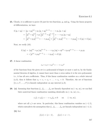 Exercises 6.1
25. Clearly, it is suﬃcient to prove (9) just for two functions, y1 and y2. Using the linear property
of diﬀerentiation, we have
L [y1 + y2] = [y1 + y2](n)
+ p1 [y1 + y2](n−1)
+ · · · + pn [y1 + y2]
= y
(n)
1 + y
(n)
2 + p1 y
(n−1)
1 + y
(n−1)
2 + · · · + pn [y1 + y2]
= y
(n)
1 + p1y
(n−1)
1 + · · · + pny1 + y
(n)
2 + p1y
(n−1)
2 + · · · + pny2 = L [y1] + L [y1] .
Next, we verify (10).
L [cy] = [cy](n)
+ p1 [cy](n−1)
+ · · · + pn [cy] = cy(n)
+ p1cy(n−1)
+ · · · + pncy
= c y(n)
+ p1y(n−1)
+ · · · + pny = cL [y] .
27. A linear combination
c0 + c1x + c2x2
+ · · · + cnxn
of the functions from the given set is a polynomial of degree at most n and so, by the funda-
mental theorem of algebra, it cannot have more than n zeros unless it is the zero polynomial,
i.e., it has all zero coeﬃcients. Thus, if this linear combination vanishes on a whole interval
(a, b), then it follows that c0 = c1 = c2 = . . . = cn = 0. Therefore, the set of functions
{1, x, x2
, . . . , xn
} is linearly independent on any interval (a, b).
29. (a) Assuming that functions f1 , f2 , . . . , fm are linearly dependent on (−∞, ∞), we can ﬁnd
their nontrivial linear combination vanishing identically on (−∞, ∞), i.e.,
c1f1 + c2f2 + · · · + cmfm ≡ 0 on (−∞, ∞),
where not all cj’s are zeros. In particular, this linear combination vanishes on (−1, 1),
which contradicts the assumption that f1 , f2 , . . . , fm are linearly independent on (−1, 1).
(b) Let
f1(x) := |x − 1| , f2(x) := x − 1 .
347
 