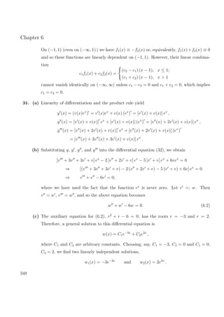 Chapter 6
On (−1, 1) (even on (−∞, 1) ) we have f1(x) ≡ −f2(x) or, equivalently, f1(x)+f2(x) ≡ 0
and so these functions are linearly dependent on (−1, 1). However, their linear combina-
tion
c1f1(x) + c2f2(x) =
(c2 − c1) (x − 1), x ≤ 1;
(c1 + c2) (x − 1), x > 1
cannot vanish identically on (−∞, ∞) unless c1 − c2 = 0 and c1 + c2 = 0, which implies
c1 = c2 = 0.
31. (a) Linearity of diﬀerentiation and the product rule yield
y (x) = (v(x)ex
) = v (x)ex
+ v(x) (ex
) = [v (x) + v(x)] ex
,
y (x) = [v (x) + v(x)] ex
+ [v (x) + v(x)] (ex
) = [v (x) + 2v (x) + v(x)] ex
,
y (x) = [v (x) + 2v (x) + v(x)] ex
+ [v (x) + 2v (x) + v(x)] (ex
)
= [v (x) + 3v (x) + 3v (x) + v(x)] ex
.
(b) Substituting y, y , y , and y into the diﬀerential equation (32), we obtain
[v + 3v + 3v + v] ex
− 2 [v + 2v + v] ex
− 5 [v + v] ex
+ 6vex
= 0
⇒ [(v + 3v + 3v + v) − 2 (v + 2v + v) − 5 (v + v) + 6v] ex
= 0
⇒ v + v − 6v = 0,
where we have used the fact that the function ex
is never zero. Let v =: w. Then
v = w , v = w , and so the above equation becomes
w + w − 6w = 0. (6.2)
(c) The auxiliary equation for (6.2), r2
+ r − 6 = 0, has the roots r = −3 and r = 2.
Therefore, a general solution to this diﬀerential equation is
w(x) = C1e−3x
+ C2e2x
,
where C1 and C2 are arbitrary constants. Choosing, say, C1 = −3, C2 = 0 and C1 = 0,
C2 = 2, we ﬁnd two linearly independent solutions,
w1(x) = −3e−3x
and w2(x) = 2e2x
.
348
 
