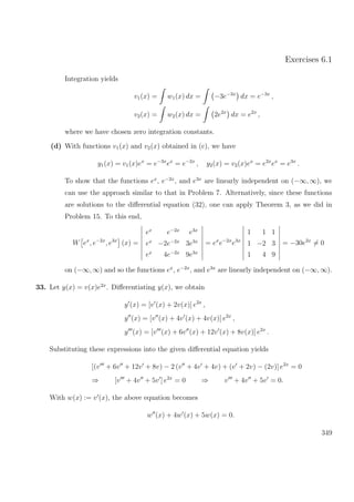 Exercises 6.1
Integration yields
v1(x) = w1(x) dx = −3e−3x
dx = e−3x
,
v2(x) = w2(x) dx = 2e2x
dx = e2x
,
where we have chosen zero integration constants.
(d) With functions v1(x) and v2(x) obtained in (c), we have
y1(x) = v1(x)ex
= e−3x
ex
= e−2x
, y2(x) = v2(x)ex
= e2x
ex
= e3x
.
To show that the functions ex
, e−2x
, and e3x
are linearly independent on (−∞, ∞), we
can use the approach similar to that in Problem 7. Alternatively, since these functions
are solutions to the diﬀerential equation (32), one can apply Theorem 3, as we did in
Problem 15. To this end,
W ex
, e−2x
, e3x
(x) =
ex
e−2x
e3x
ex
−2e−2x
3e3x
ex
4e−2x
9e3x
= ex
e−2x
e3x
1 1 1
1 −2 3
1 4 9
= −30e2x
= 0
on (−∞, ∞) and so the functions ex
, e−2x
, and e3x
are linearly independent on (−∞, ∞).
33. Let y(x) = v(x)e2x
. Diﬀerentiating y(x), we obtain
y (x) = [v (x) + 2v(x)] e2x
,
y (x) = [v (x) + 4v (x) + 4v(x)] e2x
,
y (x) = [v (x) + 6v (x) + 12v (x) + 8v(x)] e2x
.
Substituting these expressions into the given diﬀerential equation yields
[(v + 6v + 12v + 8v) − 2 (v + 4v + 4v) + (v + 2v) − (2v)] e2x
= 0
⇒ [v + 4v + 5v ] e2x
= 0 ⇒ v + 4v + 5v = 0.
With w(x) := v (x), the above equation becomes
w (x) + 4w (x) + 5w(x) = 0.
349
 
