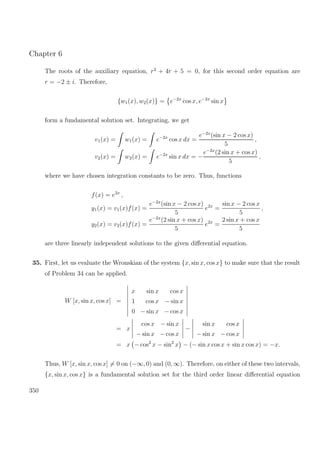 Chapter 6
The roots of the auxiliary equation, r2
+ 4r + 5 = 0, for this second order equation are
r = −2 ± i. Therefore,
{w1(x), w2(x)} = e−2x
cos x, e−2x
sin x
form a fundamental solution set. Integrating, we get
v1(x) = w1(x) = e−2x
cos x dx =
e−2x
(sin x − 2 cos x)
5
,
v2(x) = w2(x) = e−2x
sin x dx = −
e−2x
(2 sin x + cos x)
5
,
where we have chosen integration constants to be zero. Thus, functions
f(x) = e2x
,
y1(x) = v1(x)f(x) =
e−2x
(sin x − 2 cos x)
5
e2x
=
sin x − 2 cos x
5
,
y2(x) = v2(x)f(x) =
e−2x
(2 sin x + cos x)
5
e2x
=
2 sin x + cos x
5
are three linearly independent solutions to the given diﬀerential equation.
35. First, let us evaluate the Wronskian of the system {x, sin x, cos x} to make sure that the result
of Problem 34 can be applied.
W [x, sin x, cos x] =
x sin x cos x
1 cos x − sin x
0 − sin x − cos x
= x
cos x − sin x
− sin x − cos x
−
sin x cos x
− sin x − cos x
= x − cos2
x − sin2
x − (− sin x cos x + sin x cos x) = −x.
Thus, W [x, sin x, cos x] = 0 on (−∞, 0) and (0, ∞). Therefore, on either of these two intervals,
{x, sin x, cos x} is a fundamental solution set for the third order linear diﬀerential equation
350
 