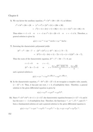 Chapter 6
5. We can factor the auxiliary equation, r3
+ 3r2
+ 28r + 26 = 0, as follows:
r3
+ 3r2
+ 28r + 26 = (r3
+ r2
) + (2r2
+ 2r) + (26r + 26)
= r2
(r + 1) + 2r(r + 1) + 26(r + 1) = (r + 1)(r2
+ 2r + 26) = 0.
Thus either r + 1 = 0 ⇒ r = −1 or r2
+ 2r + 26 = 0 ⇒ r = −1 ± 5i. Therefore, a
general solution is given by
y(x) = c1e−x
+ c2e−x
cos 5x + c3e−x
sin 5x .
7. Factoring the characteristic polynomial yields
2r3
− r2
− 10r − 7 = (2r3
+ 2r2
) + (−3r2
− 3r) + (−7r − 7)
= 2r2
(r + 1) − 3r(r + 1) − 7(r + 1) = (r + 1)(2r2
− 3r − 7).
Thus the roots of the characteristic equation, 2r3
− r2
− 10r − 7 = 0, are
r + 1 = 0 ⇒ r = −1 ,
2r2
− 3r − 7 = 0 ⇒ r =
3 ± 32 − 4(2)(−7)
4
=
3 ±
√
65
4
,
and a general solution is
y(x) = c1e−x
+ c2e(3+
√
65)x/4
+ c3e(3−
√
65)x/4
.
9. In the characteristic equation, r3
− 9r2
+ 27r − 27 = 0, we recognize a complete cube, namely,
(r − 3)3
= 0. Thus, it has just one root, r = 3, of multiplicity three. Therefore, a general
solution to the given diﬀerential equation is given by
u(x) = c1e3x
+ c2xe3x
+ c3x2
e3x
.
11. Since r4
+4r3
+6r2
+4r+1 = (r+1)4
, the characteristic equation becomes (r+1)4
= 0, and it
has the root r = −1 of multiplicity four. Therefore, the functions e−x
, xe−x
, x2
e−x
, and x3
e−x
form a fundamental solution set and a general solution to the given diﬀerential equation is
y(x) = c1e−x
+ c2xe−x
+ c3x2
e−x
+ c4x3
e−x
= c1 + c2x + c3x2
+ c4x3
e−x
.
352
 