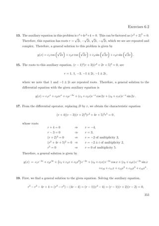 Exercises 6.2
13. The auxiliary equation in this problem is r4
+4r2
+4 = 0. This can be factored as (r2
+ 2)
2
= 0.
Therefore, this equation has roots r =
√
2i, −
√
2i,
√
2i, −
√
2i, which we see are repeated and
complex. Therefore, a general solution to this problem is given by
y(x) = c1 cos
√
2x + c2x cos
√
2x + c3 sin
√
2x + c4x sin
√
2x .
15. The roots to this auxiliary equation, (r − 1)2
(r + 3)(r2
+ 2r + 5)2
= 0, are
r = 1, 1, −3, −1 ± 2i, −1 ± 2i ,
where we note that 1 and −1 ± 2i are repeated roots. Therefore, a general solution to the
diﬀerential equation with the given auxiliary equation is
y(x) = c1ex
+ c2xex
+ c3e−3x
+ (c4 + c5x)e−x
cos 2x + (c6 + c7x)e−x
sin 2x .
17. From the diﬀerential operator, replacing D by r, we obtain the characteristic equation
(r + 4)(r − 3)(r + 2)3
(r2
+ 4r + 5)2
r5
= 0 ,
whose roots
r + 4 = 0 ⇒ r = −4,
r − 3 = 0 ⇒ r = 3,
(r + 2)3
= 0 ⇒ r = −2 of multiplicity 3,
(r2
+ 4r + 5)2
= 0 ⇒ r = −2 ± i of multiplicity 2,
r5
= 0 ⇒ r = 0 of multiplicity 5.
Therefore, a general solution is given by
y(x) = c1e−4x
+ c2e3x
+ c3 + c4x + c5x2
e−2x
+ (c6 + c7x) e−2x
cos x + (c8 + c9x) e−2x
sin x
+c10 + c11x + c12x2
+ c13x3
+ c14x4
.
19. First, we ﬁnd a general solution to the given equation. Solving the auxiliary equation,
r3
− r2
− 4r + 4 = (r3
− r2
) − (4r − 4) = (r − 1)(r2
− 4) = (r − 1)(r + 2)(r − 2) = 0,
353
 