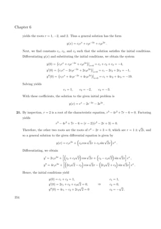 Chapter 6
yields the roots r = 1, −2, and 2. Thus a general solution has the form
y(x) = c1ex
+ c2e−2x
+ c3e2x
.
Next, we ﬁnd constants c1, c2, and c3 such that the solution satisﬁes the initial conditions.
Diﬀerentiating y(x) and substituting the initial conditions, we obtain the system
y(0) = c1ex
+ c2e−2x
+ c3e2x
x=0
= c1 + c2 + c3 = −4,
y (0) = c1ex
− 2c2e−2x
+ 2c3e2x
x=0
= c1 − 2c2 + 2c3 = −1,
y (0) = c1ex
+ 4c2e−2x
+ 4c3e2x
x=0
= c1 + 4c2 + 4c3 = −19.
Solving yields
c1 = 1, c2 = −2, c3 = −3.
With these coeﬃcients, the solution to the given initial problem is
y(x) = ex
− 2e−2x
− 3e2x
.
21. By inspection, r = 2 is a root of the characteristic equation, r3
− 4r2
+ 7r − 6 = 0. Factoring
yields
r3
− 4r2
+ 7r − 6 = (r − 2)(r2
− 2r + 3) = 0.
Therefore, the other two roots are the roots of r2
− 2r + 3 = 0, which are r = 1 ±
√
2i, and
so a general solution to the given diﬀerential equation is given by
y(x) = c1e2x
+ c2 cos
√
2x + c3 sin
√
2x ex
.
Diﬀerentiating, we obtain
y = 2c1e2x
+ c2 + c3
√
2 cos
√
2x + c3 − c2
√
2 sin
√
2x ex
,
y = 4c1e2x
+ 2c3
√
2 − c2 cos
√
2x − 2c2
√
2 + c3 sin
√
2x ex
.
Hence, the initial conditions yield
y(0) = c1 + c2 = 1,
y (0) = 2c1 + c2 + c3
√
2 = 0,
y (0) = 4c1 − c2 + 2c3
√
2 = 0
⇒
c1 = 1,
c2 = 0,
c3 = −
√
2 .
354
 