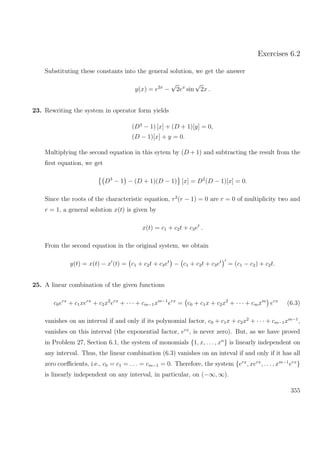 Exercises 6.2
Substituting these constants into the general solution, we get the answer
y(x) = e2x
−
√
2ex
sin
√
2x .
23. Rewriting the system in operator form yields
(D3
− 1) [x] + (D + 1)[y] = 0,
(D − 1)[x] + y = 0.
Multiplying the second equation in this sytem by (D + 1) and subtracting the result from the
ﬁrst equation, we get
D3
− 1 − (D + 1)(D − 1) [x] = D2
(D − 1)[x] = 0.
Since the roots of the characteristic equation, r2
(r − 1) = 0 are r = 0 of multiplicity two and
r = 1, a general solution x(t) is given by
x(t) = c1 + c2t + c3et
.
From the second equation in the original system, we obtain
y(t) = x(t) − x (t) = c1 + c2t + c3et
− c1 + c2t + c3et
= (c1 − c2) + c2t.
25. A linear combination of the given functions
c0erx
+ c1xerx
+ c2x2
erx
+ · · · + cm−1xm−1
erx
= c0 + c1x + c2x2
+ · · · + cmxm
erx
(6.3)
vanishes on an interval if and only if its polynomial factor, c0 + c1x + c2x2
+ · · · + cm−1xm−1
,
vanishes on this interval (the exponential factor, erx
, is never zero). But, as we have proved
in Problem 27, Section 6.1, the system of monomials {1, x, . . . , xn
} is linearly independent on
any interval. Thus, the linear combination (6.3) vanishes on an inteval if and only if it has all
zero coeﬃcients, i.e., c0 = c1 = . . . = cm−1 = 0. Therefore, the system {erx
, xerx
, . . ., xm−1
erx
}
is linearly independent on any interval, in particular, on (−∞, ∞).
355
 