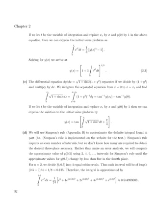 Chapter 2
If we let t be the variable of integration and replace x1 by x and y(0) by 1 in the above
equation, then we can express the initial value problem as
x
0
et2
dt =
1
3
y(x)3
− 1 .
Solving for y(x) we arrive at
y(x) =

1 + 3
x
0
et2
dt


1/3
. (2.3)
(c) The diﬀerential equation dy/dx =
√
1 + sin x(1 + y2
) separates if we divide by (1 + y2
)
and multiply by dx. We integrate the separated equation from x = 0 to x = x1 and ﬁnd
x1
0
√
1 + sin x dx =
x=x1
x=0
(1 + y2
)−1
dy = tan−1
y(x1) − tan−1
y(0).
If we let t be the variable of integration and replace x1 by x and y(0) by 1 then we can
express the solution to the initial value problem by
y(x) = tan


x
0
√
1 + sin t dt +
π
4

 .
(d) We will use Simpson’s rule (Appendix B) to approximate the deﬁnite integral found in
part (b). (Simpson’s rule is implemented on the website for the text.) Simpson’s rule
requires an even number of intervals, but we don’t know how many are required to obtain
the desired three-place accuracy. Rather than make an error analysis, we will compute
the approximate value of y(0.5) using 2, 4, 6, . . . intervals for Simpson’s rule until the
approximate values for y(0.5) change by less than ﬁve in the fourth place.
For n = 2, we divide [0, 0.5] into 4 equal subintervals. Thus each interval will be of length
(0.5 − 0)/4 = 1/8 = 0.125. Therefore, the integral is approximated by
0.5
0
ex2
dx =
1
24
e0
+ 4e(0.125)2
+ 2e(0.25)2
+ 4e(0.325)2
+ e(0.5)2
≈ 0.544999003 .
32
 