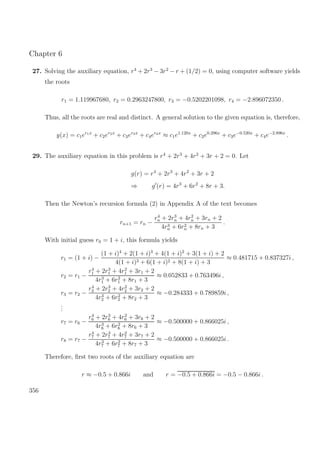 Chapter 6
27. Solving the auxiliary equation, r4
+ 2r3
− 3r2
− r + (1/2) = 0, using computer software yields
the roots
r1 = 1.119967680, r2 = 0.2963247800, r3 = −0.5202201098, r4 = −2.896072350 .
Thus, all the roots are real and distinct. A general solution to the given equation is, therefore,
y(x) = c1er1x
+ c2er2x
+ c3er3x
+ c4er4x
≈ c1e1.120x
+ c2e0.296x
+ c3e−0.520x
+ c4e−2.896x
.
29. The auxiliary equation in this problem is r4
+ 2r3
+ 4r2
+ 3r + 2 = 0. Let
g(r) = r4
+ 2r3
+ 4r2
+ 3r + 2
⇒ g (r) = 4r3
+ 6r2
+ 8r + 3.
Then the Newton’s recursion formula (2) in Appendix A of the text becomes
rn+1 = rn −
r4
n + 2r3
n + 4r2
n + 3rn + 2
4r3
n + 6r2
n + 8rn + 3
.
With initial guess r0 = 1 + i, this formula yields
r1 = (1 + i) −
(1 + i)4
+ 2(1 + i)3
+ 4(1 + i)2
+ 3(1 + i) + 2
4(1 + i)3 + 6(1 + i)2 + 8(1 + i) + 3
≈ 0.481715 + 0.837327i ,
r2 = r1 −
r4
1 + 2r3
1 + 4r2
1 + 3r1 + 2
4r3
1 + 6r2
1 + 8r1 + 3
≈ 0.052833 + 0.763496i ,
r3 = r2 −
r4
2 + 2r3
2 + 4r2
2 + 3r2 + 2
4r3
2 + 6r2
2 + 8r2 + 3
≈ −0.284333 + 0.789859i ,
...
r7 = r6 −
r4
6 + 2r3
6 + 4r2
6 + 3r6 + 2
4r3
6 + 6r2
6 + 8r6 + 3
≈ −0.500000 + 0.866025i ,
r8 = r7 −
r4
7 + 2r3
7 + 4r2
7 + 3r7 + 2
4r3
7 + 6r2
7 + 8r7 + 3
≈ −0.500000 + 0.866025i .
Therefore, ﬁrst two roots of the auxiliary equation are
r ≈ −0.5 + 0.866i and r = −0.5 + 0.866i = −0.5 − 0.866i .
356
 