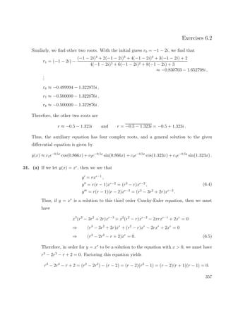 Exercises 6.2
Similarly, we ﬁnd other two roots. With the initial guess r0 = −1 − 2i, we ﬁnd that
r1 = (−1 − 2i) −
(−1 − 2i)4
+ 2(−1 − 2i)3
+ 4(−1 − 2i)2
+ 3(−1 − 2i) + 2
4(−1 − 2i)3 + 6(−1 − 2i)2 + 8(−1 − 2i) + 3
≈ −0.830703 − 1.652798i ,
...
r6 ≈ −0.499994 − 1.322875i ,
r7 ≈ −0.500000 − 1.322876i ,
r8 ≈ −0.500000 − 1.322876i .
Therefore, the other two roots are
r ≈ −0.5 − 1.323i and r = −0.5 − 1.323i = −0.5 + 1.323i .
Thus, the auxiliary equation has four complex roots, and a general solution to the given
diﬀerential equation is given by
y(x) ≈ c1e−0.5x
cos(0.866x) + c2e−0.5x
sin(0.866x) + c3e−0.5x
cos(1.323x) + c4e−0.5x
sin(1.323x) .
31. (a) If we let y(x) = xr
, then we see that
y = rxr−1
,
y = r(r − 1)xr−2
= (r2
− r)xr−2
,
y = r(r − 1)(r − 2)xr−3
= (r3
− 3r2
+ 2r)xr−3
.
(6.4)
Thus, if y = xr
is a solution to this third order Cauchy-Euler equation, then we must
have
x3
(r3
− 3r2
+ 2r)xr−3
+ x2
(r2
− r)xr−2
− 2xrxr−1
+ 2xr
= 0
⇒ (r3
− 3r2
+ 2r)xr
+ (r2
− r)xr
− 2rxr
+ 2xr
= 0
⇒ (r3
− 2r2
− r + 2)xr
= 0. (6.5)
Therefore, in order for y = xr
to be a solution to the equation with x > 0, we must have
r3
− 2r2
− r + 2 = 0. Factoring this equation yields
r3
− 2r2
− r + 2 = (r3
− 2r2
) − (r − 2) = (r − 2)(r2
− 1) = (r − 2)(r + 1)(r − 1) = 0.
357
 