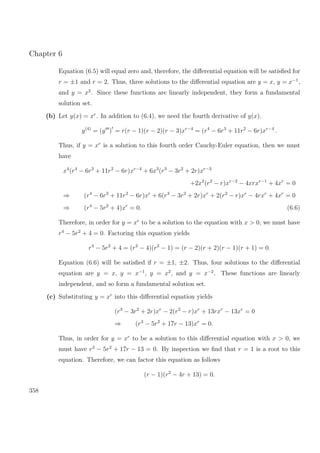 Chapter 6
Equation (6.5) will equal zero and, therefore, the diﬀerential equation will be satisﬁed for
r = ±1 and r = 2. Thus, three solutions to the diﬀerential equation are y = x, y = x−1
,
and y = x2
. Since these functions are linearly independent, they form a fundamental
solution set.
(b) Let y(x) = xr
. In addition to (6.4), we need the fourth derivative of y(x).
y(4)
= (y ) = r(r − 1)(r − 2)(r − 3)xr−4
= (r4
− 6r3
+ 11r2
− 6r)xr−4
.
Thus, if y = xr
is a solution to this fourth order Cauchy-Euler equation, then we must
have
x4
(r4
− 6r3
+ 11r2
− 6r)xr−4
+ 6x3
(r3
− 3r2
+ 2r)xr−3
+2x2
(r2
− r)xr−2
− 4xrxr−1
+ 4xr
= 0
⇒ (r4
− 6r3
+ 11r2
− 6r)xr
+ 6(r3
− 3r2
+ 2r)xr
+ 2(r2
− r)xr
− 4rxr
+ 4xr
= 0
⇒ (r4
− 5r2
+ 4)xr
= 0. (6.6)
Therefore, in order for y = xr
to be a solution to the equation with x > 0, we must have
r4
− 5r2
+ 4 = 0. Factoring this equation yields
r4
− 5r2
+ 4 = (r2
− 4)(r2
− 1) = (r − 2)(r + 2)(r − 1)(r + 1) = 0.
Equation (6.6) will be satisﬁed if r = ±1, ±2. Thus, four solutions to the diﬀerential
equation are y = x, y = x−1
, y = x2
, and y = x−2
. These functions are linearly
independent, and so form a fundamental solution set.
(c) Substituting y = xr
into this diﬀerential equation yields
(r3
− 3r2
+ 2r)xr
− 2(r2
− r)xr
+ 13rxr
− 13xr
= 0
⇒ (r3
− 5r2
+ 17r − 13)xr
= 0.
Thus, in order for y = xr
to be a solution to this diﬀerential equation with x > 0, we
must have r3
− 5r2
+ 17r − 13 = 0. By inspection we ﬁnd that r = 1 is a root to this
equation. Therefore, we can factor this equation as follows
(r − 1)(r2
− 4r + 13) = 0.
358
 