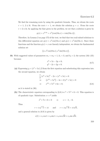 Exercises 6.2
We ﬁnd the remaining roots by using the quadratic formula. Thus, we obtain the roots
r = 1, 2 ± 3i. From the root r = 1, we obtain the solution y = x. From the roots
r = 2 ± 3i, by applying the hint given in the problem, we see that a solution is given by
y(x) = x2+3i
= x2
{cos(3 ln x) + i sin(3 ln x)} .
Therefore, by Lemma 2 on page 172 of the text, we ﬁnd that two real-valued solutions to
this diﬀerential equation are y(x) = x2
cos(3 ln x) and y(x) = x2
sin(3 ln x). Since these
functions and the function y(x) = x are linearly independent, we obtain the fundamental
solution set
x, x2
cos(3 ln x), x2
sin(3 ln x) .
33. With suggested values of parameters m1 = m2 = 1, k1 = 3, and k2 = 2, the system (34)–(35)
becomes
x + 5x − 2y = 0,
y − 2x + 2y = 0.
(6.7)
(a) Expressing y = (x + 5x) /2 from the ﬁrst equation and substituting this expression into
the second equation, we obtain
1
2
(x + 5x) − 2x + (x + 5x) = 0
⇒ x(4)
+ 5x − 4x + 2 (x + 5x) = 0
⇒ x(4)
+ 7x + 6x = 0, (6.8)
as it is stated in (36).
(b) The characteristic equation corresponding to (6.8) is r4
+ 7r2
+ 6 = 0. This equation is
of quadratic type. Substitution s = r2
yields
s2
+ 7s + 6 = 0 ⇒ s = −1, −6.
Thus
r = ±
√
−1 = ±i and r = ±
√
−6 = ±i
√
6 ,
and a general solution to (6.8) is given by
x(t) = c1 cos t + c2 sin t + c3 cos
√
6t + c4 sin
√
6t .
359
 