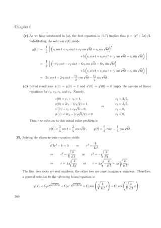 Chapter 6
(c) As we have mentioned in (a), the ﬁrst equation in (6.7) implies that y = (x + 5x) /2.
Substituting the solution x(t) yields
y(t) =
1
2
c1 cos t + c2 sin t + c3 cos
√
6t + c4 sin
√
6t
+5 c1 cos t + c2 sin t + c3 cos
√
6t + c4 sin
√
6t
=
1
2
−c1 cos t − c2 sin t − 6c3 cos
√
6t − 6c4 sin
√
6t
+5 c1 cos t + c2 sin t + c3 cos
√
6t + c4 sin
√
6t
= 2c1 cos t + 2c2 sin t −
c3
2
cos
√
6t −
c4
2
sin
√
6t .
(d) Initial conditions x(0) = y(0) = 1 and x (0) = y (0) = 0 imply the system of linear
equations for c1, c2, c3, and c4. Namely,
x(0) = c1 + c3 = 1,
y(0) = 2c1 − (c3/2) = 1,
x (0) = c2 + c4
√
6 = 0,
y (0) = 2c2 − (c4
√
6/2) = 0
⇒
c1 = 3/5,
c3 = 2/5,
c2 = 0,
c4 = 0.
Thus, the solution to this initial value problem is
x(t) =
3
5
cos t +
2
5
cos
√
6t , y(t) =
6
5
cos t −
1
5
cos
√
6t .
35. Solving the characteristic equation yields
EIr4
− k = 0 ⇒ r4
=
k
EI
⇒ r2
=
k
EI
or r2
= −
k
EI
⇒ r = ±
4 k
EI
or r = ±
4
−
k
EI
= ±i
4 k
EI
.
The ﬁrst two roots are real numbers, the other two are pure imaginary numbers. Therefore,
a general solution to the vibrating beam equation is
y(x) = C1e
√
k/(EI)x
+ C2e−
√
k/(EI)x
+ C3 sin
4 k
EI
x + C4 cos
4 k
EI
x .
360
 