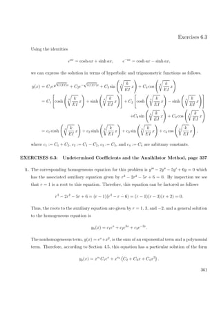Exercises 6.3
Using the identities
eax
= cosh ax + sinh ax, e−ax
= cosh ax − sinh ax,
we can express the solution in terms of hyperbolic and trigonometric functions as follows.
y(x) = C1e
√
k/(EI)x
+ C2e−
√
k/(EI)x
+ C3 sin
4 k
EI
x + C4 cos
4 k
EI
x
= C1 cosh
4 k
EI
x + sinh
4 k
EI
x + C2 cosh
4 k
EI
x − sinh
4 k
EI
x
+C3 sin
4 k
EI
x + C4 cos
4 k
EI
x
= c1 cosh
4 k
EI
x + c2 sinh
4 k
EI
x + c3 sin
4 k
EI
x + c4 cos
4 k
EI
x ,
where c1 := C1 + C2, c2 := C1 − C2, c3 := C3, and c4 := C4 are arbitrary constants.
EXERCISES 6.3: Undetermined Coeﬃcients and the Annihilator Method, page 337
1. The corresponding homogeneous equation for this problem is y − 2y − 5y + 6y = 0 which
has the associated auxiliary equation given by r3
− 2r2
− 5r + 6 = 0. By inspection we see
that r = 1 is a root to this equation. Therefore, this equation can be factored as follows
r3
− 2r2
− 5r + 6 = (r − 1)(r2
− r − 6) = (r − 1)(r − 3)(r + 2) = 0.
Thus, the roots to the auxiliary equation are given by r = 1, 3, and −2, and a general solution
to the homogeneous equation is
yh(x) = c1ex
+ c2e3x
+ c3e−2x
.
The nonhomogeneous term, g(x) = ex
+x2
, is the sum of an exponential term and a polynomial
term. Therefore, according to Section 4.5, this equation has a particular solution of the form
yp(x) = xs1
C1ex
+ xs2
C2 + C3x + C4x2
.
361
 