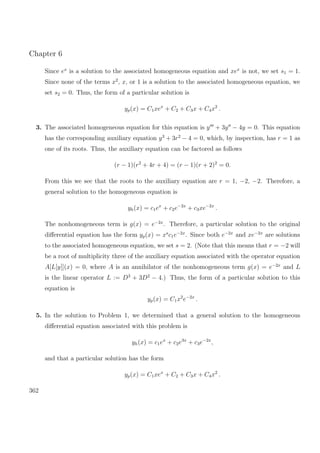 Chapter 6
Since ex
is a solution to the associated homogeneous equation and xex
is not, we set s1 = 1.
Since none of the terms x2
, x, or 1 is a solution to the associated homogeneous equation, we
set s2 = 0. Thus, the form of a particular solution is
yp(x) = C1xex
+ C2 + C3x + C4x2
.
3. The associated homogeneous equation for this equation is y + 3y − 4y = 0. This equation
has the corresponding auxiliary equation y3
+ 3r2
− 4 = 0, which, by inspection, has r = 1 as
one of its roots. Thus, the auxiliary equation can be factored as follows
(r − 1)(r2
+ 4r + 4) = (r − 1)(r + 2)2
= 0.
From this we see that the roots to the auxiliary equation are r = 1, −2, −2. Therefore, a
general solution to the homogeneous equation is
yh(x) = c1ex
+ c2e−2x
+ c3xe−2x
.
The nonhomogeneous term is g(x) = e−2x
. Therefore, a particular solution to the original
diﬀerential equation has the form yp(x) = xs
c1e−2x
. Since both e−2x
and xe−2x
are solutions
to the associated homogeneous equation, we set s = 2. (Note that this means that r = −2 will
be a root of multiplicity three of the auxiliary equation associated with the operator equation
A[L[y]](x) = 0, where A is an annihilator of the nonhomogeneous term g(x) = e−2x
and L
is the linear operator L := D3
+ 3D2
− 4.) Thus, the form of a particular solution to this
equation is
yp(x) = C1x2
e−2x
.
5. In the solution to Problem 1, we determined that a general solution to the homogeneous
diﬀerential equation associated with this problem is
yh(x) = c1ex
+ c2e3x
+ c3e−2x
,
and that a particular solution has the form
yp(x) = C1xex
+ C2 + C3x + C4x2
.
362
 