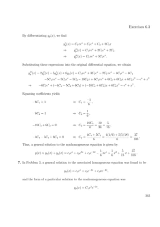 Exercises 6.3
By diﬀerentiating yp(x), we ﬁnd
yp(x) = C1xex
+ C1ex
+ C3 + 2C4x
⇒ yp(x) = C1xex
+ 2C1ex
+ 2C4
⇒ yp (x) = C1xex
+ 3C1ex
.
Substituting these expressions into the original diﬀerential equation, we obtain
yp (x) − 2yp(x) − 5yp(x) + 6yp(x) = C1xex
+ 3C1ex
− 2C1xex
− 4C1ex
− 4C4
−5C1xex
− 5C1ex
− 5C3 − 10C4x + 6C1xex
+ 6C2 + 6C3x + 6C4x2
= ex
+ x2
⇒ −6C1ex
+ (−4C4 − 5C3 + 6C2) + (−10C4 + 6C3)x + 6C4x2
= ex
+ x2
.
Equating coeﬃcients yields
−6C1 = 1 ⇒ C1 =
−1
6
,
6C4 = 1 ⇒ C4 =
1
6
,
−10C4 + 6C3 = 0 ⇒ C3 =
10C4
6
=
10
36
=
5
18
,
−4C4 − 5C3 + 6C2 = 0 ⇒ C2 =
4C4 + 5C3
6
=
4(1/6) + 5(5/18)
6
=
37
108
.
Thus, a general solution to the nonhomogeneous equation is given by
y(x) = yh(x) + yp(x) = c1ex
+ c2e3x
+ c3e−2x
−
1
6
xex
+
1
6
x2
+
5
18
x +
37
108
.
7. In Problem 3, a general solution to the associated homogeneous equation was found to be
yh(x) = c1ex
+ c2e−2x
+ c3xe−2x
,
and the form of a particular solution to the nonhomogeneous equation was
yp(x) = C1x2
e−2x
.
363
 