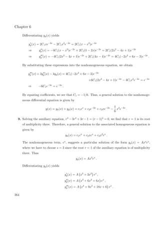 Chapter 6
Diﬀerentiating yp(x) yields
yp(x) = 2C1xe−2x
− 2C1x2
e−2x
= 2C1(x − x2
)e−2x
⇒ yp(x) = −4C1(x − x2
)e−2x
+ 2C1(1 − 2x)e−2x
= 2C1(2x2
− 4x + 1)e−2x
⇒ yp (x) = −4C1(2x2
− 4x + 1)e−2x
+ 2C1(4x − 4)e−2x
= 4C1(−2x2
+ 6x − 3)e−2x
.
By substituting these expressions into the nonhomogeneous equation, we obtain
yp (x) + 3yp (x) − 4yp(x) = 4C1(−2x2
+ 6x − 3)e−2x
+6C1(2x2
− 4x + 1)e−2x
− 4C1x2
e−2x
= e−2x
⇒ −6C1e−2x
= e−2x
.
By equating coeﬃcients, we see that C1 = −1/6. Thus, a general solution to the nonhomoge-
neous diﬀerential equation is given by
y(x) = yh(x) + yp(x) = c1ex
+ c2e−2x
+ c3xe−2x
−
1
6
x2
e−2x
.
9. Solving the auxiliary equation, r3
− 3r2
+ 3r − 1 = (r − 1)3
= 0, we ﬁnd that r = 1 is its root
of multiplicity three. Therefore, a general solution to the associated homogeneous equation is
given by
yh(x) = c1ex
+ c2xex
+ c3x2
ex
.
The nonhomogeneous term, ex
, suggests a particular solution of the form yp(x) = Axs
ex
,
where we have to choose s = 3 since the root r = 1 of the auxiliary equation is of multiplicity
three. Thus
yp(x) = Ax3
ex
.
Diﬀerentiating yp(x) yields
yp(x) = A x3
+ 3x2
ex
,
yp(x) = A x3
+ 6x2
+ 6x ex
,
yp (x) = A x3
+ 9x2
+ 18x + 6 ex
.
364
 