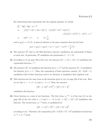 Exercises 6.3
By substituting these expressions into the original equation, we obtain
yp − 3yp + 3yp − y = ex
⇒ A x3
+ 9x2
+ 18x + 6 ex
− 3 A x3
+ 6x2
+ 6x ex
+3 A x3
+ 3x2
ex
− Ax3
ex
= ex
⇒ 6Aex
= ex
⇒ A =
1
6
,
and so yp(x) = x3
ex
/6. A general solution to the given equation then has the form
y(x) = yh(x) + yp(x) = c1ex
+ c2xex
+ c3x2
ex
+
1
6
x3
ex
.
11. The operator D5
, that is, the ﬁfth derivative operator, annihilates any polynomial of degree
at most four. In particular, D5
annihilates the polynomial x4
− x2
+ 11.
13. According to (i) on page 334 of the text, the operator [D − (−7)] = (D + 7) annihilates the
exponential function e−7x
.
15. The operator (D−2) annihilates the function f1(x) := e2x
and the operator (D−1) annihilates
the function f2(x) := ex
. Thus, the composition of these operators, namely, (D − 2)(D − 1),
annihilates both of these functions and so, by linearity, it annihilates their algebraic sum.
17. This function has the same form as the functions given in (iv) on page 334 of the text. Here
we see that α = −1, β = 2, and m − 1 = 2. Thus, the operator
(D − {−1})2
+ 22 3
= (D + 1)2
+ 4
3
annihilates this function.
19. Given function as a sum of two functions. The ﬁrst term, xe−2x
, is of the type (ii) on the
page 334 of the text with m = 2 and r = −2; so [D − (−2)]2
= (D + 2)2
annihilates this
function. The second term, xe−5x
sin 3x, is annihilated by
(D − (−5))2
+ 32 2
= (D + 5)2
+ 9
2
according to (iv). Therefore, the composition [(D + 2)2
(D + 5)2
+ 9]
2
annihilates the function
xe−2x
+ xe−5x
sin 3x.
365
 