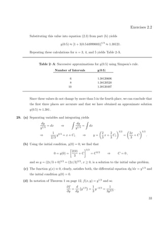 Exercises 2.2
Substituting this value into equation (2.3) from part (b) yields
y(0.5) ≈ [1 + 3(0.544999003)]1/3
≈ 1.38121 .
Repeating these calculations for n = 3, 4, and 5 yields Table 2-A.
Table 2–A: Successive approximations for y(0.5) using Simpson’s rule.
Number of Intervals yyy(0.5)
6 1.38120606
8 1.38120520
10 1.38120497
Since these values do not change by more than 5 in the fourth place, we can conclude that
the ﬁrst three places are accurate and that we have obtained an approximate solution
y(0.5) ≈ 1.381 .
29. (a) Separating variables and integrating yields
dy
y1/3
= dx ⇒
dy
y1/3
= dx
⇒
1
2/3
y2/3
= x + C1 ⇒ y =
2
3
x +
2
3
C1
3/2
=
2x
3
+ C
3/2
.
(b) Using the initial condition, y(0) = 0, we ﬁnd that
0 = y(0) =
2(0)
3
+ C
3/2
= C3/2
⇒ C = 0 ,
and so y = (2x/3 + 0)3/2
= (2x/3)3/2
, x ≥ 0, is a solution to the initial value problem.
(c) The function y(x) ≡ 0, clearly, satisﬁes both, the diﬀerential equation dy/dx = y1/3
and
the initial condition y(0) = 0.
(d) In notation of Theorem 1 on page 12, f(x, y) = y1/3
and so
∂f
∂y
=
d
dy
y1/3
=
1
3
y−2/3
=
1
3y2/3
.
33
 