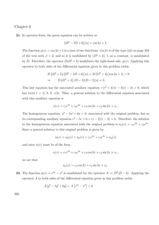 Chapter 6
21. In operator form, the given equation can be written as
D2
− 5D + 6 [u] = cos 2x + 1.
The function g(x) = cos 2x+1 is a sum of two functions: cos 2x is of the type (iii) on page 334
of the text with β = 2, and so it is innihilated by (D2
+ 4); 1, as a constant, is annihilated
by D. Therefore, the operator D(D2
+ 4) innihilates the right-hand side, g(x). Applying this
operator to both sides of the diﬀerential equation given in this problem yields
D D2
+ 4 D2
− 5D + 6 [u] = D D2
+ 4 [cos 2x + 1] = 0
⇒ D D2
+ 4 (D − 3)(D − 2)[u] = 0.
This last equation has the associated auxiliary equation r (r2
+ 4) (r − 3)(r − 2) = 0, which
has roots r = 2, 3, 0, ±2i. Thus, a general solution to the diﬀerential equation associated
with this auxiliary equation is
u(x) = c1e2x
+ c2e3x
+ c3 cos 2x + c4 sin 2x + c5 .
The homogeneous equation, u − 5u + 6u = 0, associated with the original problem, has as
its corresponding auxiliary equation r2
− 5r + 6 = (r − 2)(r − 3) = 0. Therefore, the solution
to the homogeneous equation associated with the original problem is uh(x) = c1e2x
+ c2e3x
.
Since a general solution to this original problem is given by
u(x) = uh(x) + up(x) = c1e2x
+ c2e3x
+ up(x)
and since u(x) must be of the form
u(x) = c1e2x
+ c2e3x
+ c3 cos 2x + c4 sin 2x + c5 ,
we see that
up(x) = c3 cos 2x + c4 sin 2x + c5 .
23. The function g(x) = e3x
− x2
is annihilated by the operator A := D3
(D − 3). Applying the
operator A to both sides of the diﬀerential equation given in this problem yields
A [y − 5y + 6y] = A e3x
− x2
= 0
366
 