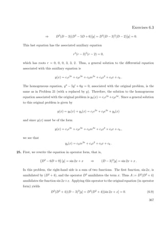 Exercises 6.3
⇒ D3
(D − 3)(D2
− 5D + 6)[y] = D3
(D − 3)2
(D − 2)[y] = 0.
This last equation has the associated auxiliary equation
r3
(r − 3)2
(r − 2) = 0,
which has roots r = 0, 0, 0, 3, 3, 2. Thus, a general solution to the diﬀerential equation
associated with this auxiliary equation is
y(x) = c1e2x
+ c2e3x
+ c3xe3x
+ c4x2
+ c5x + c6 .
The homogeneous equation, y − 5y + 6y = 0, associated with the original problem, is the
same as in Problem 21 (with u replaced by y). Therefore, the solution to the homogeneous
equation associated with the original problem is yh(x) = c1e2x
+c2e3x
. Since a general solution
to this original problem is given by
y(x) = yh(x) + yp(x) = c1e2x
+ c2e3x
+ yp(x)
and since y(x) must be of the form
y(x) = c1e2x
+ c2e3x
+ c3xe3x
+ c4x2
+ c5x + c6 ,
we see that
yp(x) = c3xe3x
+ c4x2
+ c5x + c6 .
25. First, we rewrite the equation in operator form, that is,
D2
− 6D + 9 [y] = sin 2x + x ⇒ (D − 3)2
[y] = sin 2x + x .
In this problem, the right-hand side is a sum of two functions. The ﬁrst function, sin 2x, is
annihilated by (D2
+ 4), and the operator D2
annihilates the term x. Thus A := D2
(D2
+ 4)
annihilates the function sin 2x+x. Applying this operator to the original equation (in operator
form) yields
D2
(D2
+ 4)(D − 3)2
[y] = D2
(D2
+ 4)[sin 2x + x] = 0. (6.9)
367
 