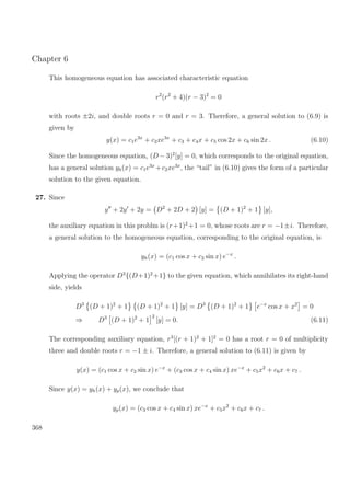 Chapter 6
This homogeneous equation has associated characteristic equation
r2
(r2
+ 4)(r − 3)2
= 0
with roots ±2i, and double roots r = 0 and r = 3. Therefore, a general solution to (6.9) is
given by
y(x) = c1e3x
+ c2xe3x
+ c3 + c4x + c5 cos 2x + c6 sin 2x . (6.10)
Since the homogeneous equation, (D −3)2
[y] = 0, which corresponds to the original equation,
has a general solution yh(x) = c1e3x
+c2xe3x
, the “tail” in (6.10) gives the form of a particular
solution to the given equation.
27. Since
y + 2y + 2y = D2
+ 2D + 2 [y] = (D + 1)2
+ 1 [y],
the auxiliary equation in this problm is (r+1)2
+1 = 0, whose roots are r = −1±i. Therefore,
a general solution to the homogeneous equation, corresponding to the original equation, is
yh(x) = (c1 cos x + c2 sin x) e−x
.
Applying the operator D3
{(D+1)2
+1} to the given equation, which annihilates its right-hand
side, yields
D3
(D + 1)2
+ 1 (D + 1)2
+ 1 [y] = D3
(D + 1)2
+ 1 e−x
cos x + x2
= 0
⇒ D3
(D + 1)2
+ 1
2
[y] = 0. (6.11)
The corresponding auxiliary equation, r3
[(r + 1)2
+ 1]2
= 0 has a root r = 0 of multiplicity
three and double roots r = −1 ± i. Therefore, a general solution to (6.11) is given by
y(x) = (c1 cos x + c2 sin x) e−x
+ (c3 cos x + c4 sin x) xe−x
+ c5x2
+ c6x + c7 .
Since y(x) = yh(x) + yp(x), we conclude that
yp(x) = (c3 cos x + c4 sin x) xe−x
+ c5x2
+ c6x + c7 .
368
 