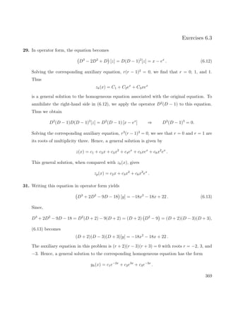 Exercises 6.3
29. In operator form, the equation becomes
D3
− 2D2
+ D [z] = D(D − 1)2
[z] = x − ex
. (6.12)
Solving the corresponding auxiliary equation, r(r − 1)2
= 0, we ﬁnd that r = 0, 1, and 1.
Thus
zh(x) = C1 + C2ex
+ C3xex
is a general solution to the homogeneous equation associated with the original equation. To
annihilate the right-hand side in (6.12), we apply the operator D2
(D − 1) to this equation.
Thus we obtain
D2
(D − 1)D(D − 1)2
[z] = D2
(D − 1) [x − ex
] ⇒ D3
(D − 1)3
= 0.
Solving the corresponding auxiliary equation, r3
(r − 1)3
= 0, we see that r = 0 and r = 1 are
its roots of multiplicity three. Hence, a general solution is given by
z(x) = c1 + c2x + c3x2
+ c4ex
+ c5xex
+ c6x2
ex
.
This general solution, when compared with zh(x), gives
zp(x) = c2x + c3x2
+ c6x2
ex
.
31. Writing this equation in operator form yields
D3
+ 2D2
− 9D − 18 [y] = −18x2
− 18x + 22 . (6.13)
Since,
D3
+ 2D2
− 9D − 18 = D2
(D + 2) − 9(D + 2) = (D + 2) D2
− 9 = (D + 2)(D − 3)(D + 3),
(6.13) becomes
(D + 2)(D − 3)(D + 3)[y] = −18x2
− 18x + 22 .
The auxiliary equation in this problem is (r + 2)(r − 3)(r + 3) = 0 with roots r = −2, 3, and
−3. Hence, a general solution to the corresponding homogeneous equation has the form
yh(x) = c1e−2x
+ c2e3x
+ c3e−3x
.
369
 