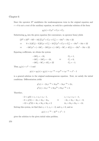 Chapter 6
Since the operator D3
annihilates the nonhomogeneous term in the original equation and
r = 0 is not a root of the auxiliary equation, we seek for a particular solution of the form
yp(x) = C0x2
+ C1x + C2 .
Substituting yp into the given equation (for convenience, in operator form) yileds
D3
+ 2D2
− 9D − 18 C0x2
+ C1x + C2 = −18x2
− 18x + 22
⇒ 0 + 2 (2C0) − 9 [2C0x + C1] − 18 C0x2
+ C1x + C2 = −18x2
− 18x + 22
⇒ −18C0x2
+ (−18C1 − 18C0)x + (−18C2 − 9C1 + 4C0) = −18x2
− 18x + 22.
Equating coeﬃcients, we obtain the system
−18C0 = −18,
−18C1 − 18C0 = −18,
−18C2 − 9C1 + 4C0 = 22
⇒
C0 = 1,
C1 = 0,
C2 = −1.
Thus, yp(x) = x2
− 1 and
y(x) = yh(x) + yp(x) = c1e−2x
+ c2e3x
+ c3e−3x
+ x2
− 1
is a general solution to the original nonhomogeneous equation. Next, we satisfy the initial
conditions. Diﬀerentiation yields
y (x) = −2c1e−2x
+ 3c2e3x
− 3c3e−3x
+ 2x,
y (x) = 4c1e−2x
+ 9c2e3x
+ 9c3e−3x
+ 2.
Therefore,
−2 = y(0) = c1 + c2 + c3 − 1,
−8 = y (0) = −2c1 + 3c2 − 3c3,
−12 = y (0) = 4c1 + 9c2 + 9c3 + 2
⇒
c1 + c2 + c3 = −1,
−2c1 + 3c2 − 3c3 = −8,
4c1 + 9c2 + 9c3 = −14.
Solving this system, we ﬁnd that c1 = 1, c2 = −2, and c3 = 0, and so
y(x) = e−2x
− 2e3x
+ x2
− 1
gives the solution to the given initial value problem.
370
 