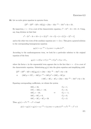 Exercises 6.3
33. Let us write given equation in operator form.
D3
− 2D2
− 3D + 10 [y] = (34x − 16)e−2x
− 10x2
+ 6x + 34 .
By inspection, r = −2 is a root of the characteristic equation, r3
− 2r2
− 3r + 10 = 0. Using,
say, long division we ﬁnd that
r3
− 2r2
− 3r + 10 = (r + 2) r2
− 4r + 5 = (r + 2) (r − 2)2
+ 1
and so the other two roots of the auxiliary equation are r = 2±i. This gives a general solution
to the corresponding homogeneous equation
yh(x) = c1e−2x
+ (c2 cos x + c3 sin x) e2x
.
According to the nonhomogeneous term, we look for a particular solution to the original
equation of the form
yp(x) = x (C0x + C1) e−2x
+ C2x2
+ C3x + C4 ,
where the factor x in the exponential term appears due to the fact that r = −2 is a root of
the characteristic equation. Substituting yp(x) into the given equation and simplifying yield
D3
− 2D2
− 3D + 10 [yp(x)] = (34x − 16)e−2x
− 10x2
+ 6x + 34
⇒ (34C0x + 17C1 − 16C0) e−2x
+ 10C2x2
+ (10C3 − 6C2)x
+10C4 − 3C3 − 4C2 = (34x − 16)e−2x
− 10x2
+ 6x + 34.
Equating corresponding coeﬃcients, we obtain the system
34C0 = 34,
17C1 − 16C0 = −16,
10C2 = −10,
10C3 − 6C2 = 6,
10C4 − 3C3 − 4C2 = 34
⇒
C0 = 1,
C1 = 0,
C2 = −1,
C3 = 0,
C4 = 3.
Thus, yp(x) = x2
e−2x
− x2
+ 3 and
y(x) = yh(x) + yp(x) = c1e−2x
+ (c2 cos x + c3 sin x) e2x
+ x2
e−2x
− x2
+ 3
371
 