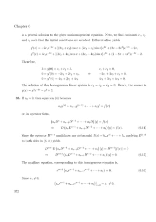 Chapter 6
is a general solution to the given nonhomogeneous equation. Next, we ﬁnd constants c1, c2,
and c3 such that the initial conditions are satisﬁed. Diﬀerentiation yields
y (x) = −2c1e−2x
+ [(2c2 + c3) cos x + (2c3 − c2) sin x] e2x
+ (2x − 2x2
)e−2x
− 2x,
y (x) = 4c1e−2x
+ [(3c2 + 4c3) cos x + (3c3 − 4c2) sin x] e2x
+ (2 − 8x + 4x2
)e−2x
− 2.
Therefore,
3 = y(0) = c1 + c2 + 3,
0 = y (0) = −2c1 + 2c2 + c3,
0 = y (0) = 4c1 + 3c2 + 4c3
⇒
c1 + c2 = 0,
−2c1 + 2c2 + c3 = 0,
4c1 + 3c2 + 4c3 = 0.
The solution of this homogeneous linear system is c1 = c2 = c3 = 0. Hence, the answer is
y(x) = x2
e−2x
− x2
+ 3.
35. If a0 = 0, then equation (4) becomes
any(n)
+ an−1y(n−1)
+ · · · + a1y = f(x)
or, in operator form,
anDn
+ an−1Dn−1
+ · · · + a1D [y] = f(x)
⇒ D anDn−1
+ an−1Dn−2
+ · · · + a1 [y] = f(x). (6.14)
Since the operator Dm+1
annihilates any polynomial f(x) = bmxm
+ · · · + b0, applying Dm+1
to both sides in (6.14) yields
Dm+1
D anDn−1
+ an−1Dn−2
+ · · · + a1 [y] = Dm+1
[f(x)] = 0
⇒ Dm+2
anDn−1
+ an−1Dn−2
+ · · · + a1 [y] = 0. (6.15)
The auxiliary equation, corresponding to this homogeneous equation is,
rm+2
anrn−1
+ an−1rn−2
+ · · · + a1 = 0. (6.16)
Since a1 = 0,
anrn−1
+ an−1rn−2
+ · · · + a1 r=0
= a1 = 0,
372
 