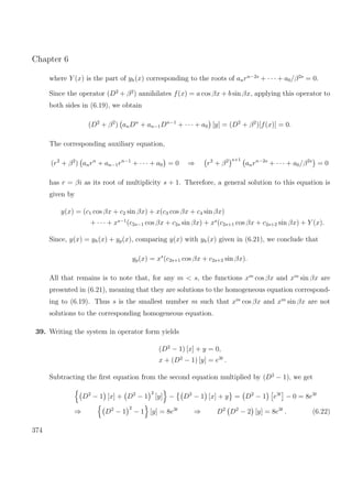 Chapter 6
where Y (x) is the part of yh(x) corresponding to the roots of anrn−2s
+ · · · + a0/β2s
= 0.
Since the operator (D2
+ β2
) annihilates f(x) = a cos βx + b sin βx, applying this operator to
both sides in (6.19), we obtain
(D2
+ β2
) anDn
+ an−1Dn−1
+ · · · + a0 [y] = (D2
+ β2
)[f(x)] = 0.
The corresponding auxiliary equation,
(r2
+ β2
) anrn
+ an−1rn−1
+ · · · + a0 = 0 ⇒ r2
+ β2 s+1
anrn−2s
+ · · · + a0/β2s
= 0
has r = βi as its root of multiplicity s + 1. Therefore, a general solution to this equation is
given by
y(x) = (c1 cos βx + c2 sin βx) + x(c3 cos βx + c4 sin βx)
+ · · · + xs−1
(c2s−1 cos βx + c2s sin βx) + xs
(c2s+1 cos βx + c2s+2 sin βx) + Y (x).
Since, y(x) = yh(x) + yp(x), comparing y(x) with yh(x) given in (6.21), we conclude that
yp(x) = xs
(c2s+1 cos βx + c2s+2 sin βx).
All that remains is to note that, for any m < s, the functions xm
cos βx and xm
sin βx are
presented in (6.21), meaning that they are solutions to the homogeneous equation correspond-
ing to (6.19). Thus s is the smallest number m such that xm
cos βx and xm
sin βx are not
solutions to the corresponding homogeneous equation.
39. Writing the system in operator form yields
(D2
− 1) [x] + y = 0,
x + (D2
− 1) [y] = e3t
.
Subtracting the ﬁrst equation from the second equation multiplied by (D2
− 1), we get
D2
− 1 [x] + D2
− 1
2
[y] − D2
− 1 [x] + y = D2
− 1 e3t
− 0 = 8e3t
⇒ D2
− 1
2
− 1 [y] = 8e3t
⇒ D2
D2
− 2 [y] = 8e3t
. (6.22)
374
 
