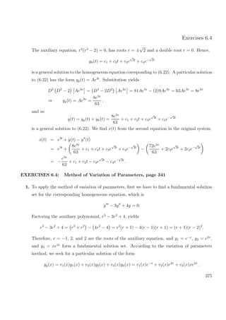 Exercises 6.4
The auxiliary equation, r2
(r2
− 2) = 0, has roots r = ±
√
2 and a double root r = 0. Hence,
yh(t) = c1 + c2t + c3e
√
2t
+ c4e−
√
2t
is a general solution to the homogeneous equation coresponding to (6.22). A particular solution
to (6.22) has the form yp(t) = Ae3t
. Substitution yields
D2
D2
− 2 Ae3x
= D4
− 2D2
Ae3x
= 81Ae3x
− (2)9Ae3x
= 63Ae3x
= 8e3x
⇒ yp(t) = Ae3x
=
8e3x
63
,
and so
y(t) = yp(t) + yh(t) =
8e3x
63
+ c1 + c2t + c3e
√
2t
+ c4e−
√
2t
is a general solution to (6.22). We ﬁnd x(t) from the second equation in the original system.
x(t) = e3t
+ y(t) − y (t)
= e3t
+
8e3x
63
+ c1 + c2t + c3e
√
2t
+ c4e−
√
2t
−
72e3x
63
+ 2c3e
√
2t
+ 2c4e−
√
2t
= −
e3x
63
+ c1 + c2t − c3e
√
2t
− c4e−
√
2t
.
EXERCISES 6.4: Method of Variation of Parameters, page 341
1. To apply the method of variation of parameters, ﬁrst we have to ﬁnd a fundamental solution
set for the corresponding homogeneous equation, which is
y − 3y + 4y = 0.
Factoring the auxiliary polynomial, r3
− 3r2
+ 4, yields
r3
− 3r2
+ 4 = r3
+ r2
− 4r2
− 4 = r2
(r + 1) − 4(r − 1)(r + 1) = (r + 1)(r − 2)2
.
Therefore, r = −1, 2, and 2 are the roots of the auxiliary equation, and y1 = e−x
, y2 = e2x
,
and y3 = xe2x
form a fundamental solution set. According to the variation of parameters
method, we seek for a particular solution of the form
yp(x) = v1(x)y1(x) + v2(x)y2(x) + v3(x)y3(x) = v1(x)e−x
+ v2(x)e2x
+ v3(x)xe2x
.
375
 