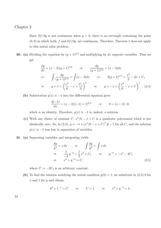 Chapter 2
Since ∂f/∂y is not continuous when y = 0, there is no rectangle containing the point
(0, 0) in which both, f and ∂f/∂y, are continuous. Therefore, Theorem 1 does not apply
to this initial value problem.
30. (a) Dividing the equation by (y + 1)2/3
and multiplying by dx separate variables. Thus we
get
dy
dx
= (x − 3)(y + 1)2/3
⇒
dy
(y + 1)2/3
= (x − 3)dx
⇒
dy
(y + 1)2/3
= (x − 3)dx ⇒ 3(y + 1)1/3
=
x2
2
− 3x + C1
⇒ y + 1 =
x2
6
− x +
C1
3
3
⇒ y = −1 +
x2
6
− x + C
3
. (2.4)
(b) Substitution y(x) ≡ −1 into the diﬀerential equation gives
d(−1)
dx
= (x − 3)[(−1) + 1]2/3
⇒ 0 = (x − 3) · 0,
which is an identity. Therefore, y(x) ≡ −1 is, indeed, a solution.
(c) With any choice of constant C, x2
/6 − x + C is a quadratic polynomial which is not
identically zero. So, in (2.4), y = −1 + (x2
/6 − x + C)
3
≡ − 1 for all C, and the solution
y(x) ≡ −1 was lost in separation of variables.
31. (a) Separating variables and integrating yields
dy
y3
= x dx ⇒
dy
y3
= x dx
⇒
1
−2
y−2
=
1
2
x2
+ C1 ⇒ y−2
= −x2
− 2C1
⇒ x2
+ y−2
= C, (2.5)
where C := −2C1 is an arbitrary constant.
(b) To ﬁnd the solution satisfying the initial condition y(0) = 1, we substitute in (2.5) 0 for
x and 1 for y and obtain
02
+ 1−2
= C ⇒ C = 1 ⇒ x2
+ y−2
= 1.
34
 